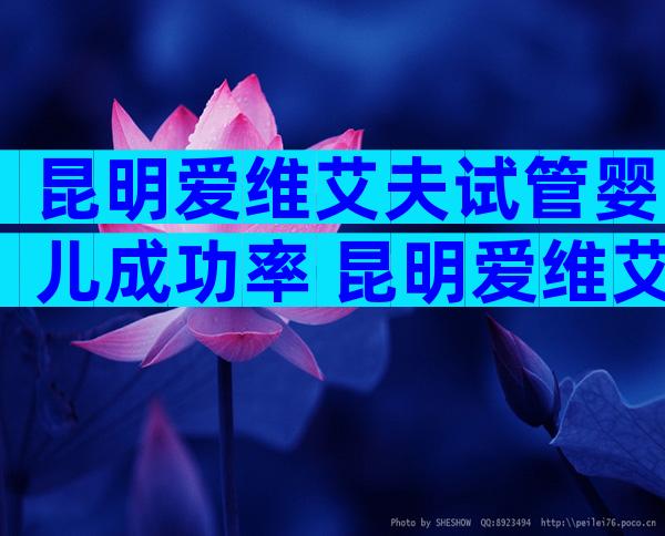 昆明爱维艾夫试管婴儿成功率 昆明爱维艾夫试管婴儿